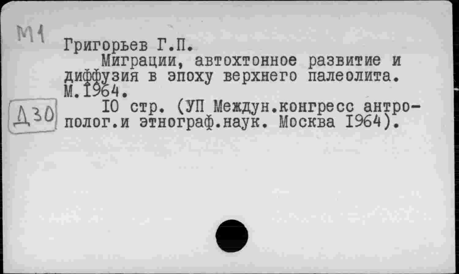 ﻿М4
Григорьев Г.П.
Миграции, автохтонное развитие и ди^зия в эпоху верхнего палеолита.
10 стр. СУП Междун.конгресс антрополог.и этнограф.наук. Москва 1964).
И